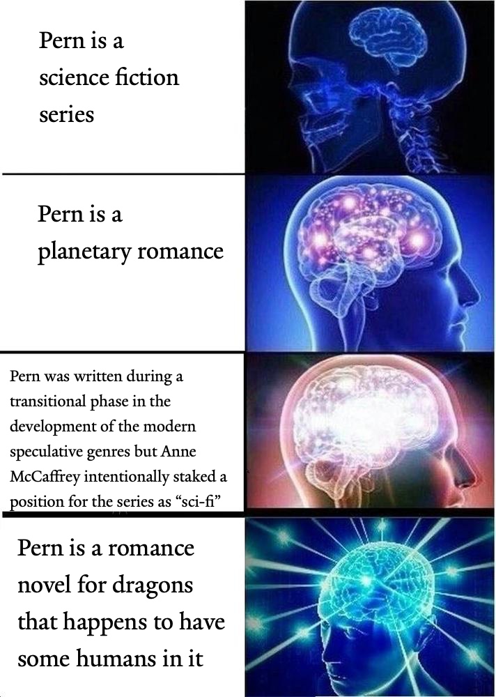 a galaxy brain meme. first entry: 'Pern is a science fiction series.' second entry: 'Pern is a planetary romance.' third entry: 'Pern was written during a transitional phase in the development of the modern speculative genres but Anne McCaffrey intentionally staked a position for the series as 'sci-fi'.' fourth entry: 'Pern is a romance novel for dragons that happens to have some humans in it.'